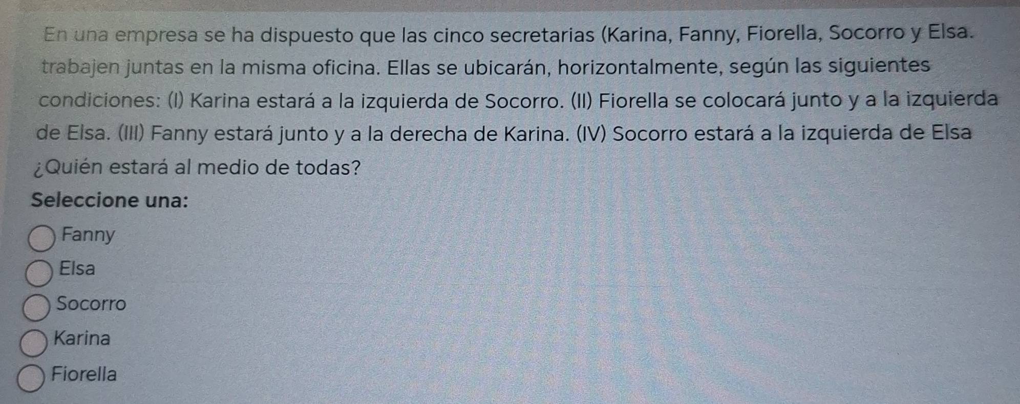 En una empresa se ha dispuesto que las cinco secretarias (Karina, Fanny, Fiorella, Socorro y Elsa.
trabajen juntas en la misma oficina. Ellas se ubicarán, horizontalmente, según las siguientes
condiciones: (I) Karina estará a la izquierda de Socorro. (II) Fiorella se colocará junto y a la izquierda
de Elsa. (III) Fanny estará junto y a la derecha de Karina. (IV) Socorro estará a la izquierda de Elsa
¿Quién estará al medio de todas?
Seleccione una:
Fanny
Elsa
Socorro
Karina
Fiorella