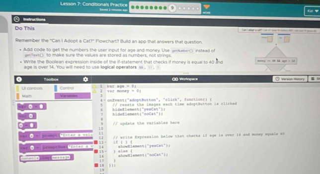 Lesson 7: Conditionals Practice Sand 2 reurs ago 
9 
Ke 
a Instructions 
Do This Can ) aept à si con o o i p o 
Remember the "Can I Adopt a Cat?" Flowchart? Build an app that answers that question. 
Add code to get the numbers the user input for age and money. Use grtNueber() instead of 
getText() to make sure the values are stored as numbers, not strings. 
Write the Boolean expression inside of the if-statement that checks if money is equal to 40 and momry =E M ages I 
age is over 14. You will need to use logical operators M. 11, 1
0 Toolbox GD Workspace Versión Histon 
Ull controls Control 1 var money = 0; a g e = 0 1
2
Math Varables 4- onEvent("adoptButton", "click", function()  
□ □ // resets the images each time adoptButton is clicked
5
6 
□ □ hideElement("noCat")) hideElement("yesCat"): 
7
θ =0 // update the variables here 
9 
10 
mu 'Enter à Valu 11 // write Expression below that checks if age is over 14 and money equals 40
12 
13 it ( 
14 ahowElement("yesCat"); ) ( 
promptiam“Enter Ax 15 = 
==Bale i= Ca 16 ) else ( 
17 ) showElement("noCat"); 
18  ): 
19