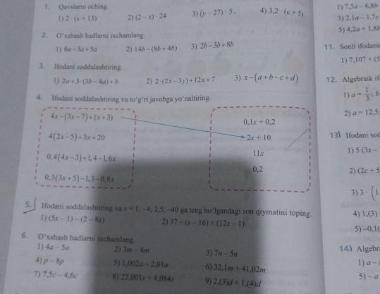 Qavslarni oching 1) 7.5a-6.8b
1) 2· (x+13) 2) (2-x)· 24 3) (y-27)· 5. 4) 3,2· (c+5) 3) 2,1a-1,7c
5) 4,2a+1,8b
2. O *xshash hadlarni ixchamlang
1) 6a-3a+5a 2) 14b-(8b+4b) 3) 2b-3b+8b 11. Sonli ifodani
1) 7,107+(5
3. Ifodani soddalashtiring.
1 ) 2a+3· (3b-4a)+b 2) 2· (2x-3y)+12x+7 3) x-(a+b-c+d) 12. Algebraik if
4. Ifodani soddalashtiring va to*g*ri javobga yo'naltiring.
1) a= 1/3 ;b
4x-(3x-7)+(x+3)
2) a=12.5
|
0,1x+0,2
4(2x-5)+3x+20
2x+10 13 Ifodani sod
0,4(4x-3)+1,4-1,6x
11.x
1) 5(3x-
0,2 2) (2c+5
0,3(3x+5)-1,3-0,8x
3) 3· (1
5.  Ifodani soddalashtiring va x=1;-4;2,5;-40 ga teng bo*lgandagi son qiymatini toping. 4) 1,(3)
1) (5x-1)-(2-8x) 2) 37-(x-16)+(12x-1) 5) -0,1(
6. 0° xshash hadlarni ixchamlang
1) 4a-5a 2) 3m-4m 3) 7n-5n 14 Algebr
1) a-
4) p-8p 5) 1,002a-2,01a 6) 32.1m+41.02m 5) - a
7) 7.5c-4.6c 8) 22,001s+4,084s 9) 2,(3)d+1,(4)d