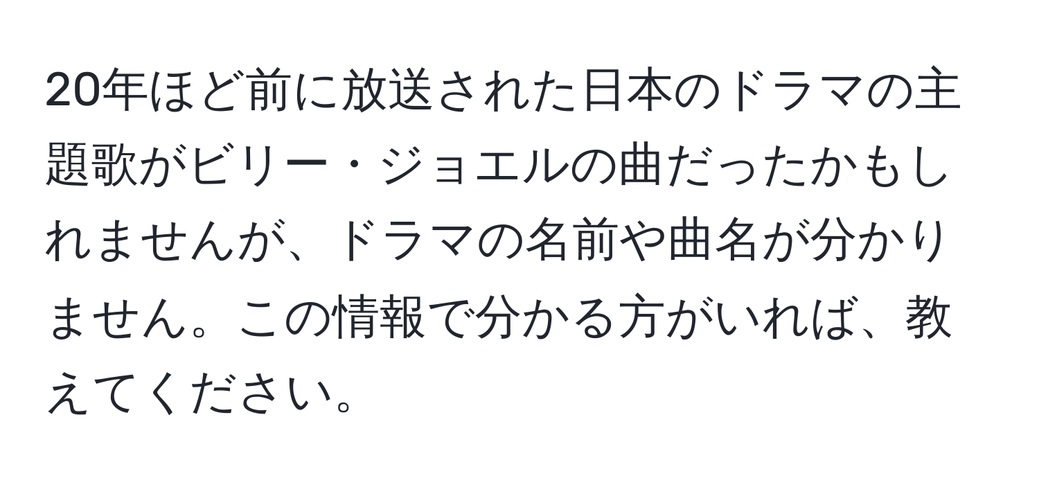 20年ほど前に放送された日本のドラマの主題歌がビリー・ジョエルの曲だったかもしれませんが、ドラマの名前や曲名が分かりません。この情報で分かる方がいれば、教えてください。