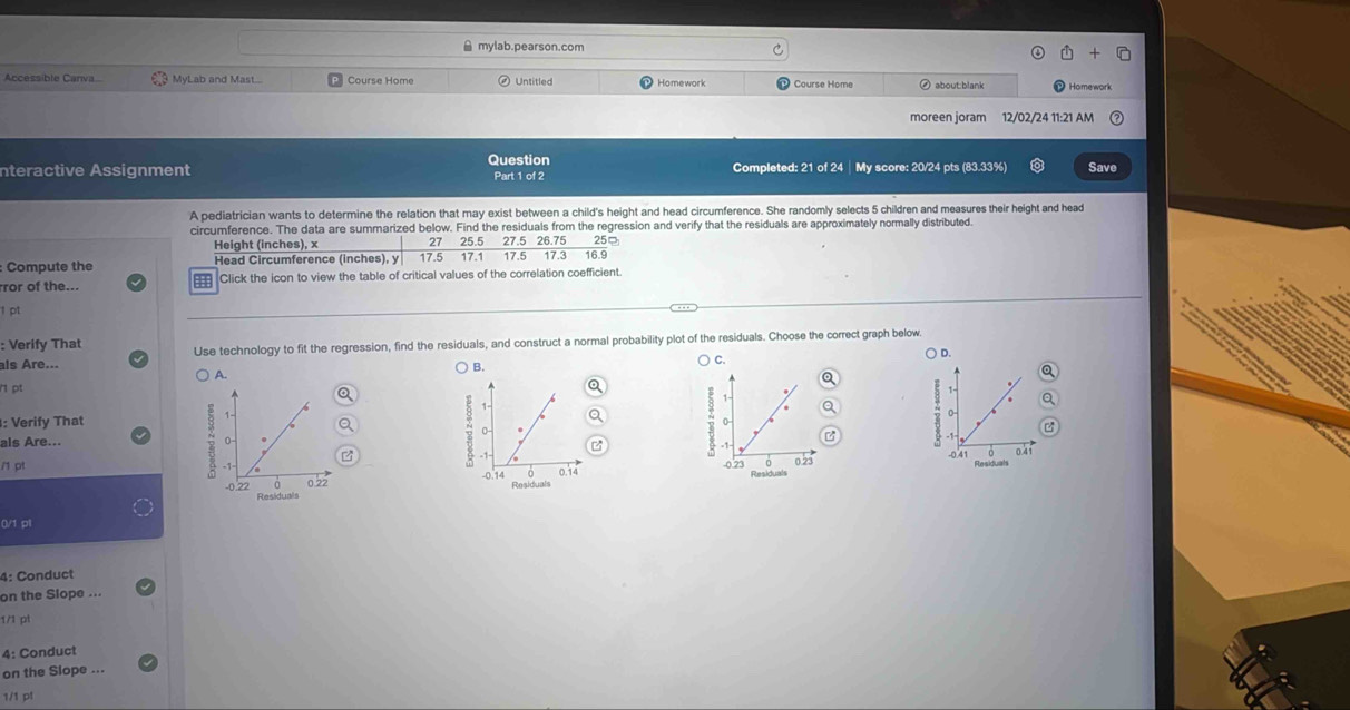 ≌ mylab.pearson.com 
Accessible Canva.. MyLab and Mast... Untitled Homework Course Home about:blank Homework 
moreen joram 12/02/24 11:21 AM 
Question 
nteractive Assignment Part 1 of 2 Completed: 21 of 24 | My score: 20/24 pts (83.33%) Save 
A pediatrician wants to determine the relation that may exist between a child's height and head circumference. She randomly selects 5 children and measures their height and head 
circumference. The data are summarized below. Find the residuals from the regression and verify that the residuals are approximately normally distributed. 
Height (inches), x 27 25.5 27.5 26.75
: Compute the Head Circumference (inches), y 17.5 17.1 17.5 17.3 16.9 25
ror of the... === Click the icon to view the table of critical values of the correlation coefficient. 
1 pt 
: Verify That Use technology to fit the regression, find the residuals, and construct a normal probability plot of the residuals. Choose the correct graph below. 
) C. 
als Are... ) D. 
) A. 
B. 

1- 
: Verify That 
als Are... 

/1 pt 
- 0.23 0.23
0/1 pl 
4: Conduct 
on the Slope ... 
1/1 pt 
4: Conduct 
on the Slope ... 
1/1 p1