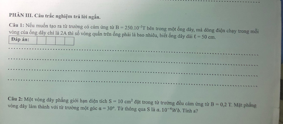 PHÀN III. Câu trắc nghiệm trả lời ngắn. 
Câu 1: Nếu muốn tạo ra từ trường có cảm ứng từ B=250.10^(-5)T bên trong một ống dây, mà dòng điện chạy trong mỗi 
vòng của ống dây chỉ là 2A thì số vòng quấn trên ống phải là bao nhiêu, biết ống dây dài ell =50cm. 
Đáp án: 
_ 
_ 
_ 
_ 
Câu 2: Một vòng dây phẳng giới hạn diện tích S=10cm^2 đặt trong từ trường đều cảm ứng từ B=0,2T : Mặt phầng 
vòng dây làm thành với từ trường một góc alpha =30° *. Từ thông qua S là a. 10^(-4)Wb. Tinh a?