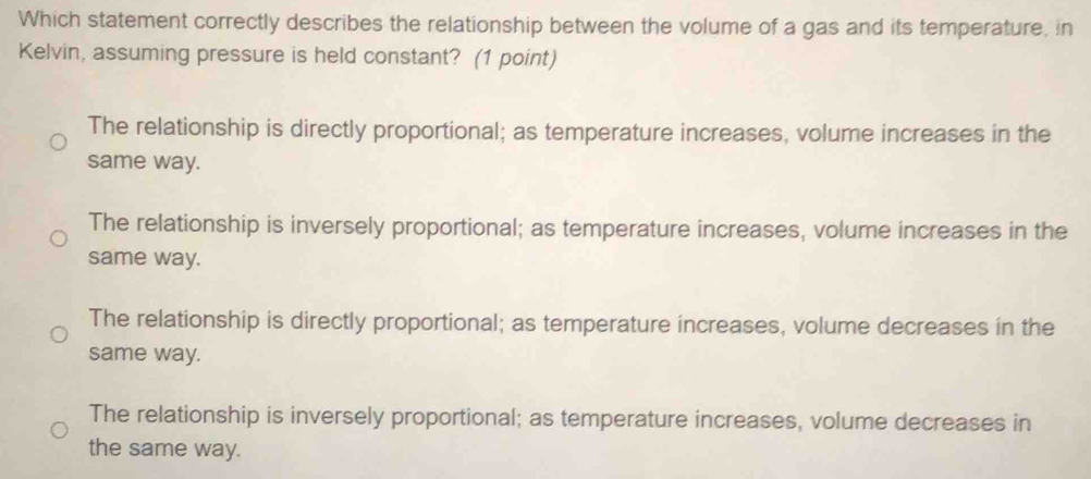 Which statement correctly describes the relationship between the volume of a gas and its temperature, in
Kelvin, assuming pressure is held constant? (1 point)
The relationship is directly proportional; as temperature increases, volume increases in the
same way.
The relationship is inversely proportional; as temperature increases, volume increases in the
same way.
The relationship is directly proportional; as temperature increases, volume decreases in the
same way.
The relationship is inversely proportional; as temperature increases, volume decreases in
the same way.