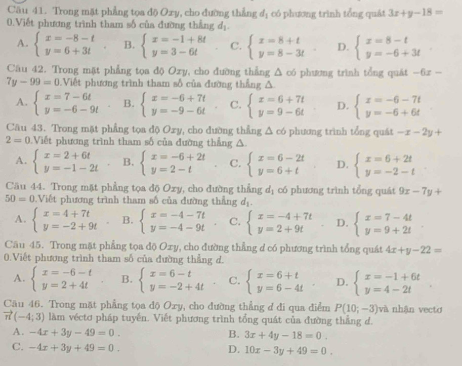 Trong mặt phẳng tọa độ Oxy, cho đường thẳng d_1 có phương trình tổng quát 3x+y-18=
0.Viết phương trình tham số của đường thẳng d_1.
A. beginarrayl x=-8-t y=6+3tendarray. B. beginarrayl x=-1+8t y=3-6tendarray. C. beginarrayl x=8+t y=8-3tendarray. D. beginarrayl x=8-t y=-6+3tendarray.
Câu 42. Trong mặt phẳng tọa độ Oxy, cho đường thẳng △ ∈fty phương trình tổng quát -6x -
7y-99=0 Viết phương trình tham số của đường thẳng A
A. beginarrayl x=7-6t y=-6-9tendarray. B. beginarrayl x=-6+7t y=-9-6tendarray. C. beginarrayl x=6+7t y=9-6tendarray. D. beginarrayl x=-6-7t y=-6+6tendarray.
Câu 43. Trong mặt phẳng tọa độ Oxy, cho đường thẳng △ c6 phương trình tổng quát -x-2y+
2=0 Viết phương trình tham số của đường thắng △.
A. beginarrayl x=2+6t y=-1-2tendarray. B. beginarrayl x=-6+2t y=2-tendarray. C. beginarrayl x=6-2t y=6+tendarray. D. beginarrayl x=6+2t y=-2-tendarray.
Câu 44. Trong mặt phẳng tọa độ Oxy, cho đường thẳng d_1 có phương trình tổng quát 9x-7y+
50=0 Viết phương trình tham số của đường thẳng d_1.
A. beginarrayl x=4+7t y=-2+9tendarray. B. beginarrayl x=-4-7t y=-4-9tendarray. C. beginarrayl x=-4+7t y=2+9tendarray. D. beginarrayl x=7-4t y=9+2tendarray.
Câu 45. Trong mặt phẳng tọa độ Oxy, cho đường thẳng d có phương trình tổng quát 4x+y-22=
0.Viết phương trình tham số của đường thẳng d.
A. beginarrayl x=-6-t y=2+4tendarray. B. beginarrayl x=6-t y=-2+4tendarray. C. beginarrayl x=6+t y=6-4tendarray. D. beginarrayl x=-1+6t y=4-2tendarray. .
Cầu 46. Trong mặt phẳng tọa độ Oxy, cho đường thẳng d đi qua điểm P(10;-3) và nhận vecto
vector n(-4;3) làm véctơ pháp tuyến. Viết phương trình tổng quát của đường thẳng d.
A. -4x+3y-49=0. B. 3x+4y-18=0.
C. -4x+3y+49=0. D. 10x-3y+49=0.