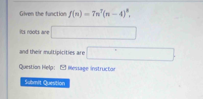 Given the function f(n)=7n^7(n-4)^8, 
its roots are □
and their multipicities are □. 
Question Help: Message instructor 
Submit Question