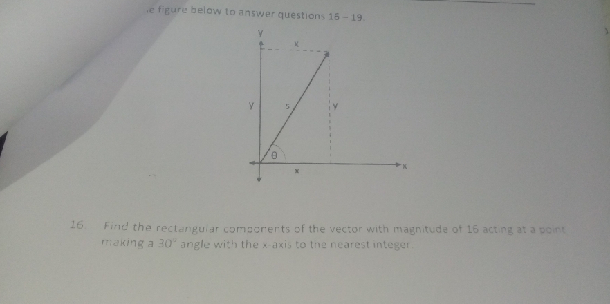 le figure below to answer questions 16-19. 
16. Find the rectangular components of the vector with magnitude of 16 acting at a point 
making a 30° angle with the x-axis to the nearest integer.