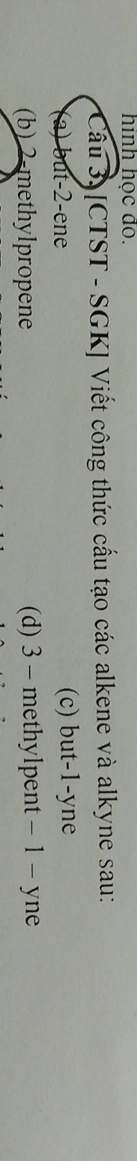 hinh học đo.
Câu 3. [CTST - SGK] Viết công thức cấu tạo các alkene và alkyne sau:
a) but -2 -ene (c) but -1 -yne
(b) 2 -methylpropene (d) 3 - methylpent - 1 - yne