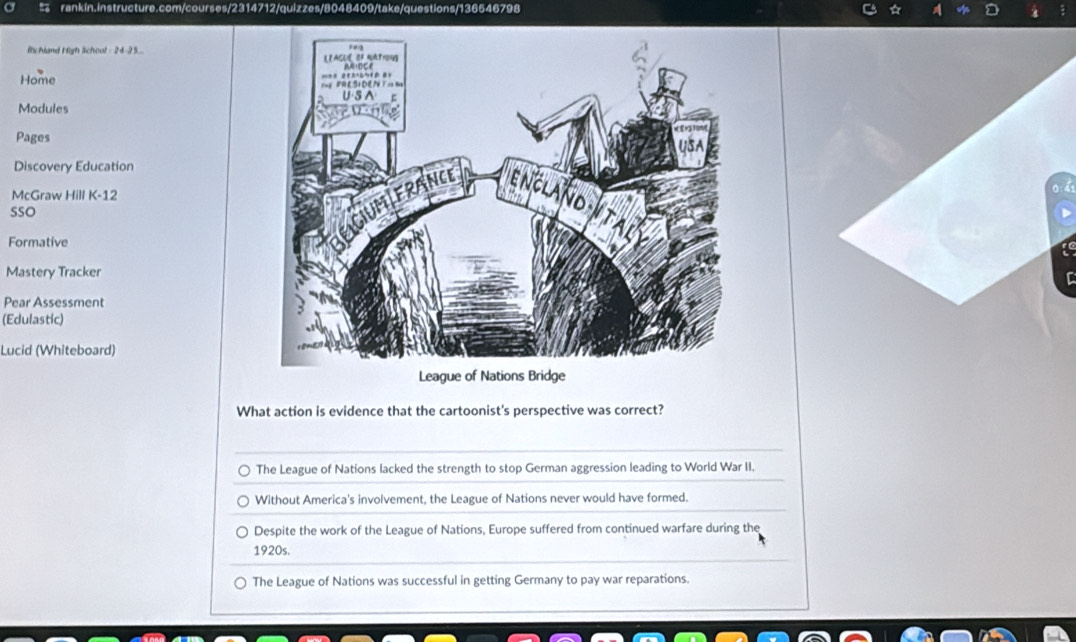 rankín. instructure. com courses/2314712/quizzes/8048409/take/questions/136546798
Rchland High School - 24-25... 
Home 
Modules
Pages
Discovery Education
McGraw Hill K-12
SSO
Formative
Mastery Tracker
Pear Assessment
(Edulastic)
Lucid (Whiteboard)
What action is evidence that the cartoonist's perspective was correct?
The League of Nations lacked the strength to stop German aggression leading to World War II.
Without America's involvement, the League of Nations never would have formed.
Despite the work of the League of Nations, Europe suffered from continued warfare during the
1920s.
The League of Nations was successful in getting Germany to pay war reparations.