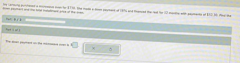 Joy Lansung purchased a microwave oven for $730. She made a down payment of 18% and financed the rest for 12 months with payments of $52.30. Find the 
down payment and the total installment price of the oven. 
Part: 0 / 2 
Part 1 of 2 
The down payment on the microwave oven is $□.