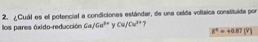 ¿Cuál es el potencial a condiciones estándar, de una celda voltaica constituida por 
los pares óxido-reducción Ga/Ga^(3+) y Cu/Cu^(2+)?
E^0=+0.87(V)