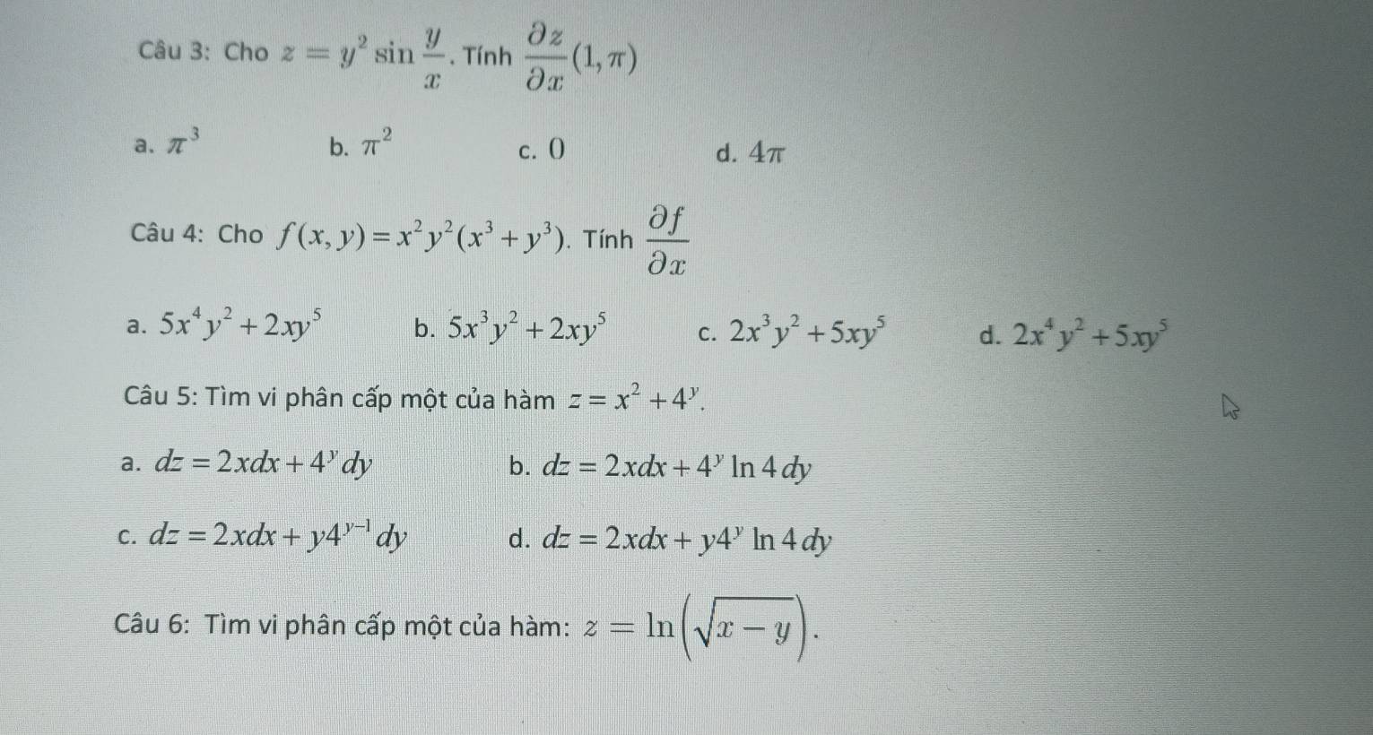 Cho z=y^2sin  y/x . Tính  partial z/partial x (1,π )
a. π^3 b. π^2 c. O d. 4π
Câu 4: Cho f(x,y)=x^2y^2(x^3+y^3). Tính  partial f/partial x 
a. 5x^4y^2+2xy^5 b. 5x^3y^2+2xy^5 c. 2x^3y^2+5xy^5 d. 2x^4y^2+5xy^5
Câu 5: Tìm vi phân cấp một của hàm z=x^2+4^y.
a. dz=2xdx+4^ydy b. dz=2xdx+4^yln 4dy
C. dz=2xdx+y4^(y-1)dy d. dz=2xdx+y4^yli n4dy 
Câu 6: Tìm vi phân cấp một của hàm: z=ln (sqrt(x-y)).