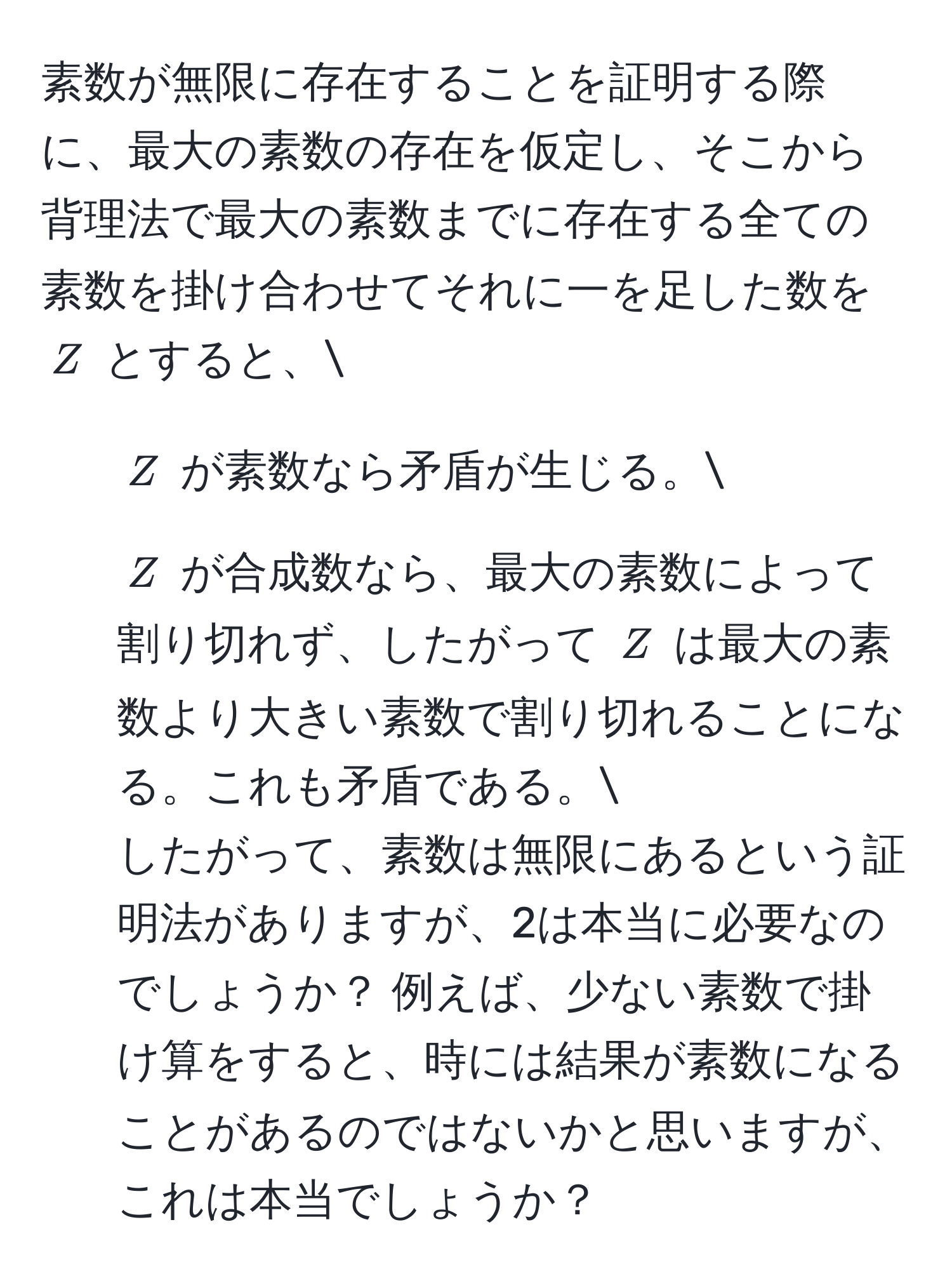 素数が無限に存在することを証明する際に、最大の素数の存在を仮定し、そこから背理法で最大の素数までに存在する全ての素数を掛け合わせてそれに一を足した数を ( Z ) とすると、
1. ( Z ) が素数なら矛盾が生じる。
2. ( Z ) が合成数なら、最大の素数によって割り切れず、したがって ( Z ) は最大の素数より大きい素数で割り切れることになる。これも矛盾である。
したがって、素数は無限にあるという証明法がありますが、2は本当に必要なのでしょうか？ 例えば、少ない素数で掛け算をすると、時には結果が素数になることがあるのではないかと思いますが、これは本当でしょうか？