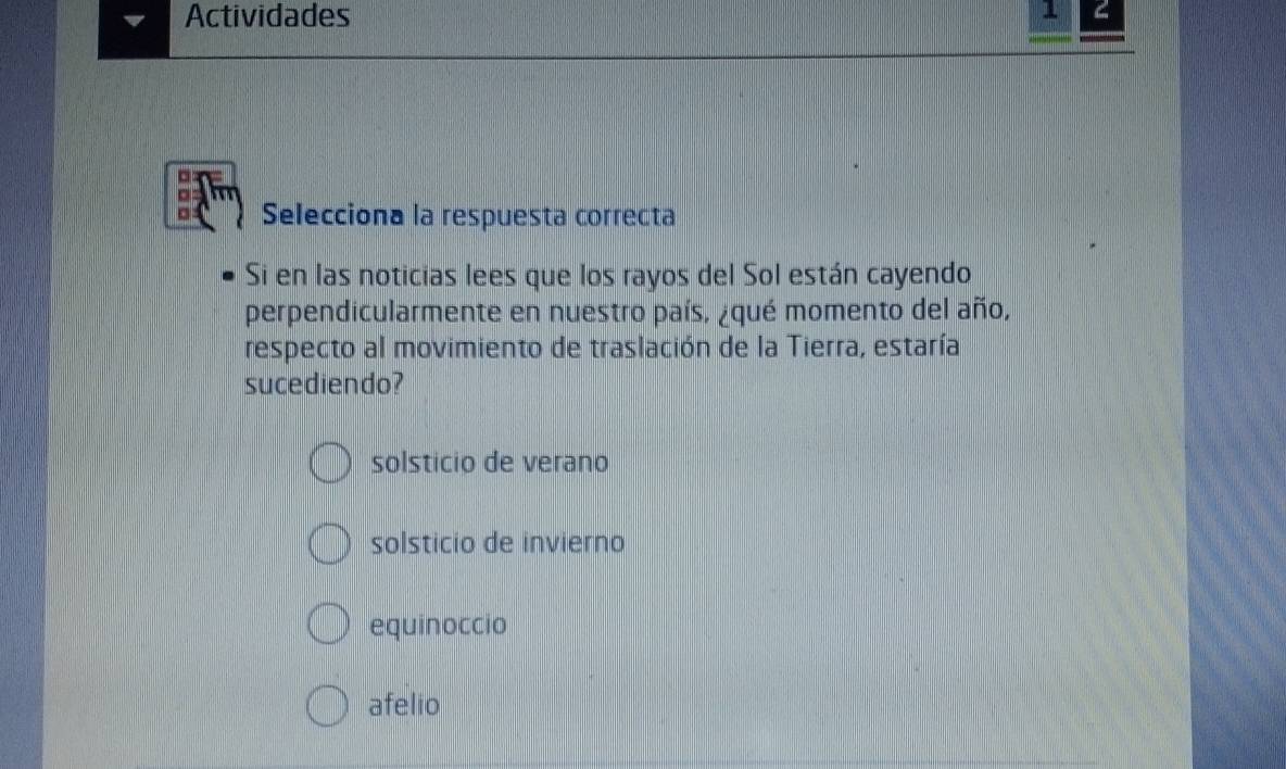 Actividades
Selecciona la respuesta correcta
Si en las noticias lees que los rayos del Sol están cayendo
perpendicularmente en nuestro país, ¿qué momento del año,
respecto al movimiento de traslación de la Tierra, estaría
sucediendo?
solsticio de verano
solsticio de invierno
equinoccio
afelio