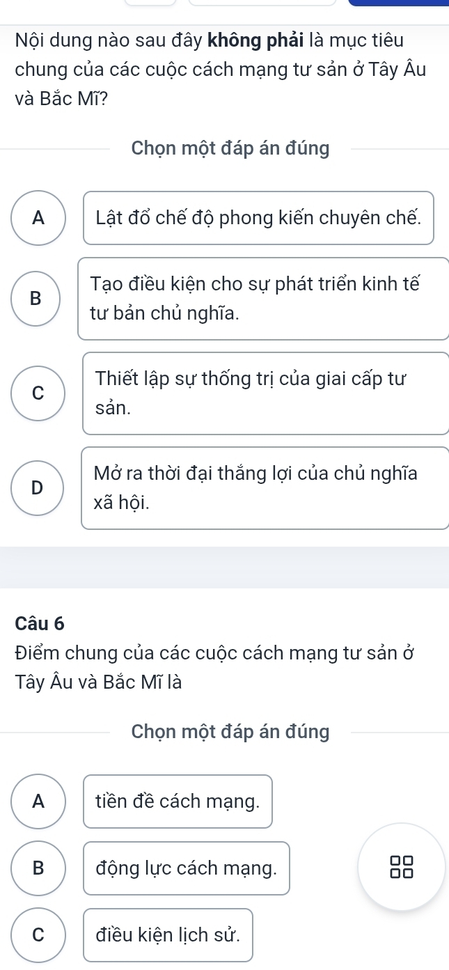 Nội dung nào sau đây không phải là mục tiêu
chung của các cuộc cách mạng tư sản ở Tây Âu
và Bắc Mĩ?
Chọn một đáp án đúng
A Lật đổ chế độ phong kiến chuyên chế.
B Tạo điều kiện cho sự phát triển kinh tế
tư bản chủ nghĩa.
C Thiết lập sự thống trị của giai cấp tư
sản.
Mở ra thời đại thắng lợi của chủ nghĩa
D
xã hội.
Câu 6
Điểm chung của các cuộc cách mạng tư sản ở
Tây Âu và Bắc Mĩ là
Chọn một đáp án đúng
A tiền đề cách mạng.
B động lực cách mạng.
□□
C điều kiện lịch sử.