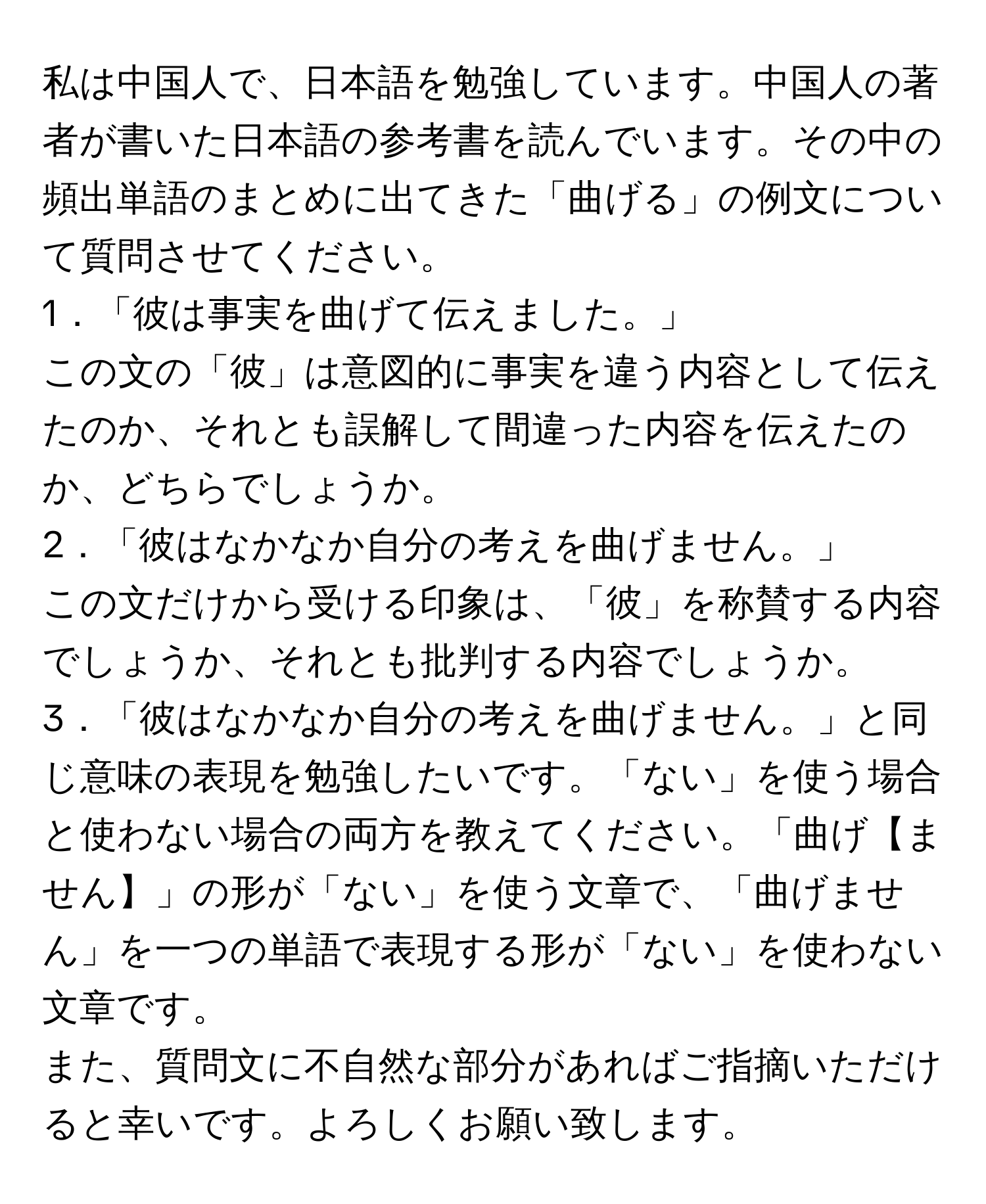 私は中国人で、日本語を勉強しています。中国人の著者が書いた日本語の参考書を読んでいます。その中の頻出単語のまとめに出てきた「曲げる」の例文について質問させてください。  
1．「彼は事実を曲げて伝えました。」  
この文の「彼」は意図的に事実を違う内容として伝えたのか、それとも誤解して間違った内容を伝えたのか、どちらでしょうか。  
2．「彼はなかなか自分の考えを曲げません。」  
この文だけから受ける印象は、「彼」を称賛する内容でしょうか、それとも批判する内容でしょうか。  
3．「彼はなかなか自分の考えを曲げません。」と同じ意味の表現を勉強したいです。「ない」を使う場合と使わない場合の両方を教えてください。「曲げ【ません】」の形が「ない」を使う文章で、「曲げません」を一つの単語で表現する形が「ない」を使わない文章です。  
また、質問文に不自然な部分があればご指摘いただけると幸いです。よろしくお願い致します。