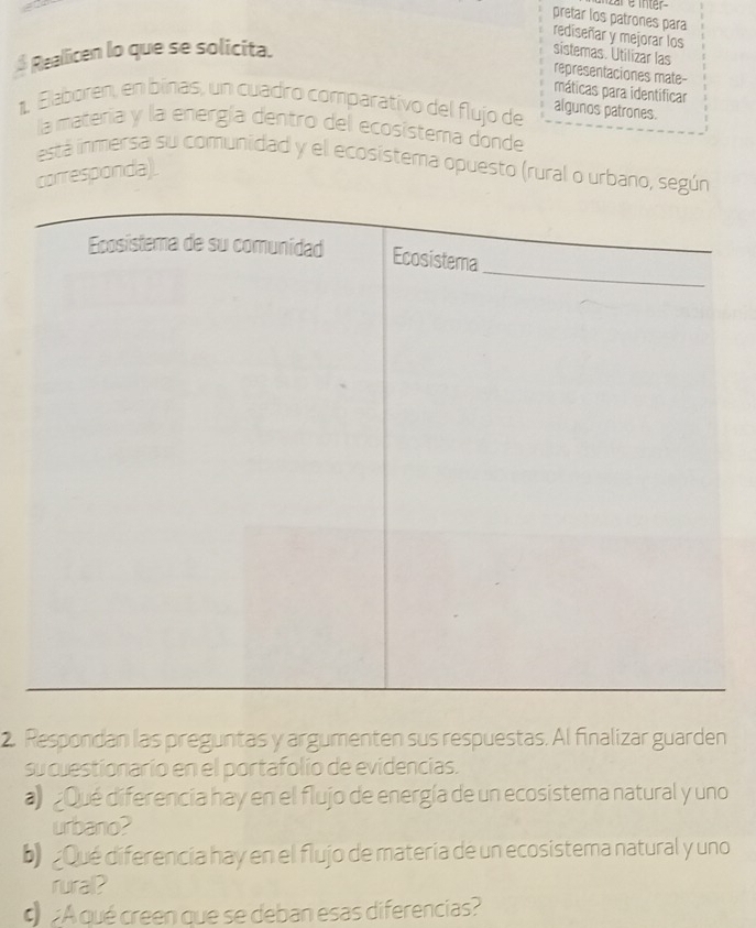 pretar los patrones para 
rediseñar y mejorar los 
$ Reallicen lo que se solicita. 
sistemas. Utilizar las 
representaciones mate- 
máticas para identificar 
1. Elaboren, en binas, un cuadró comparativo del flujo de algunos patrones. 
la materia y la energía dentro del ecosistema donde 
está inmersa su comunidad y el ecosistema opuesto (rural o urbano, según 
corresponda). 
2. Respondan las preguntas y argumenten sus respuestas. Al finalizar guarden 
su cuestionario en el portafolio de evidencias. 
a Qué diferencia hay en el flujo de energía de un ecosistema natural y uno 
urbano? 
b)Qué diferencia hay en el flujo de materia de un ecosistema natural y uno 
rural? 
¿A qué creen que se deban esas diferencias?