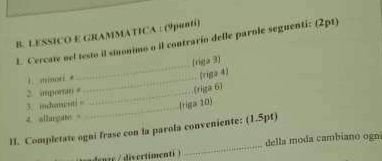 LESSICO E GRAMMATICA : (9punti) 
L. Cercate oel testo il sinonimo o il contrario delle parole seguenti: (2pt) 
1. minori * __(riga 3) 
(riga 4) 
2. imporo #_ 
(riga 6) 
3. indanwnti= friga 10) 
4. allargate = 
_ 
_ 
II. Completate ogni frase con la parola conveniente: (1.5pt) 
della moda cambiano ogn