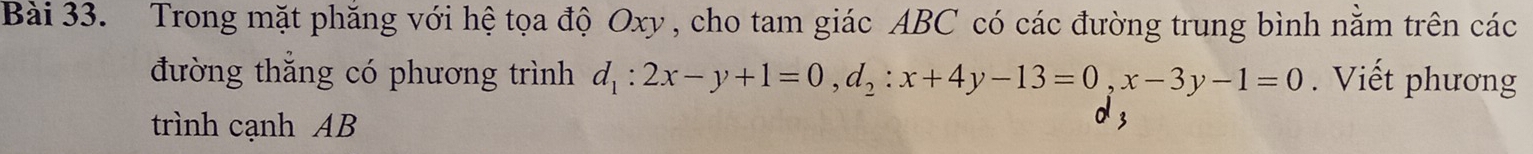 Trong mặt phăng với hệ tọa độ Oxy , cho tam giác ABC có các đường trung bình năm trên các 
đường thẳng có phương trình d_1:2x-y+1=0, d_2:x+4y-13=0, x-3y-1=0. Viết phương 
trình cạnh AB 3