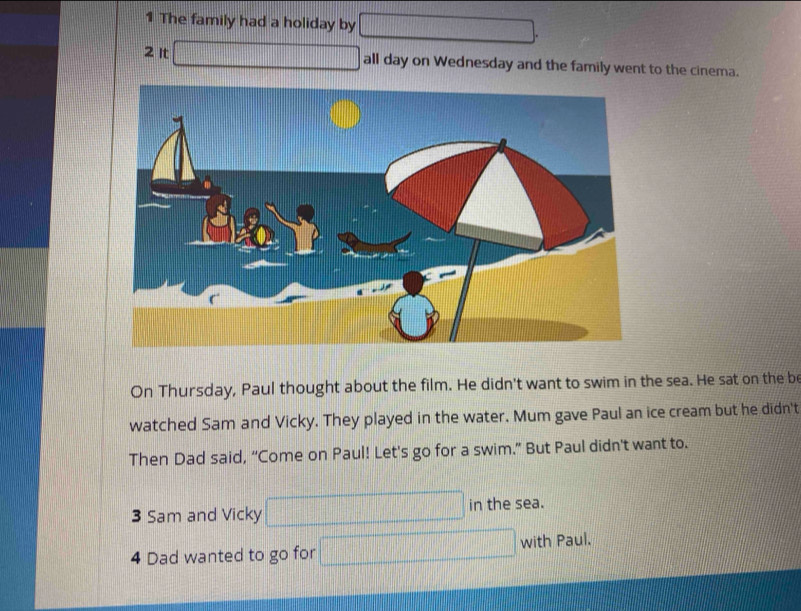 The family had a holiday by □
2 It □ all day on Wednesday and the family went to the cinema. 
On Thursday, Paul thought about the film. He didn't want to swim in the sea. He sat on the be 
watched Sam and Vicky. They played in the water. Mum gave Paul an ice cream but he didn't 
Then Dad said, “Come on Paul! Let's go for a swim.” But Paul didn't want to. 
3 Sam and Vicky □ in the sea. 
4 Dad wanted to go for □ with Paul.