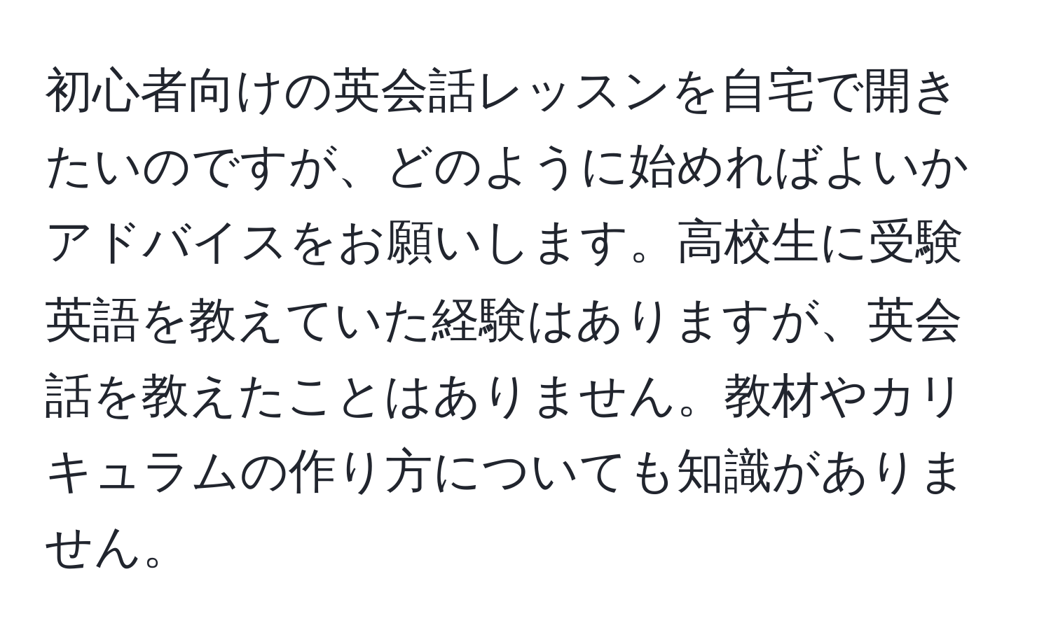 初心者向けの英会話レッスンを自宅で開きたいのですが、どのように始めればよいかアドバイスをお願いします。高校生に受験英語を教えていた経験はありますが、英会話を教えたことはありません。教材やカリキュラムの作り方についても知識がありません。