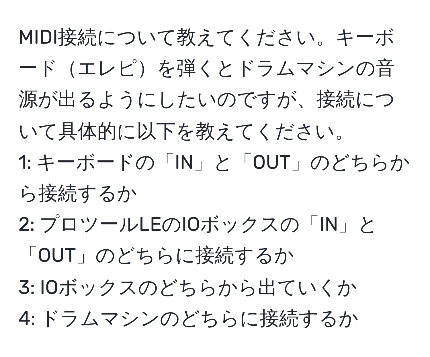 MIDI接続について教えてください。キーボードエレピを弾くとドラムマシンの音源が出るようにしたいのですが、接続について具体的に以下を教えてください。  
1: キーボードの「IN」と「OUT」のどちらから接続するか  
2: プロツールLEのIOボックスの「IN」と「OUT」のどちらに接続するか  
3: IOボックスのどちらから出ていくか  
4: ドラムマシンのどちらに接続するか