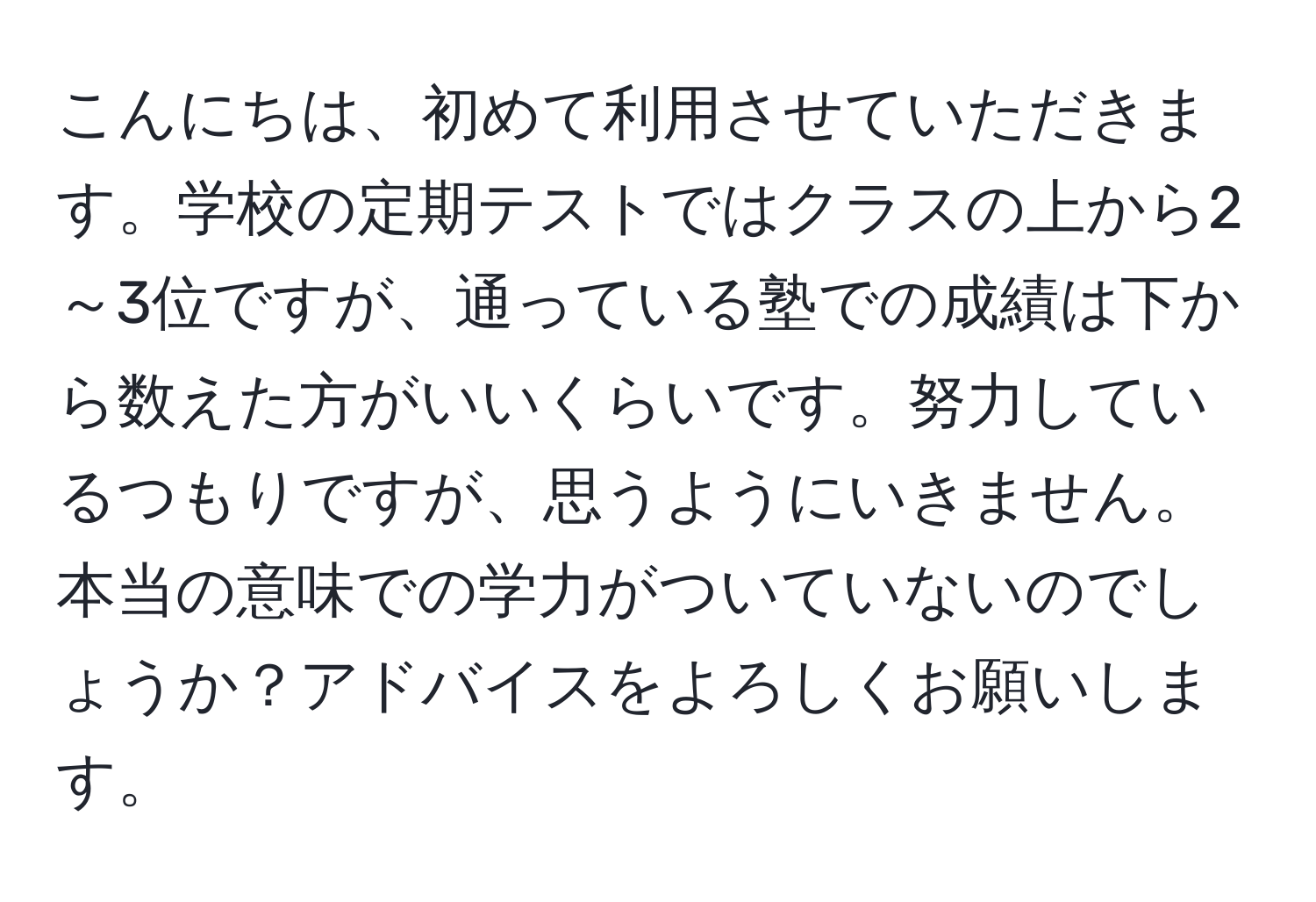 こんにちは、初めて利用させていただきます。学校の定期テストではクラスの上から2～3位ですが、通っている塾での成績は下から数えた方がいいくらいです。努力しているつもりですが、思うようにいきません。本当の意味での学力がついていないのでしょうか？アドバイスをよろしくお願いします。