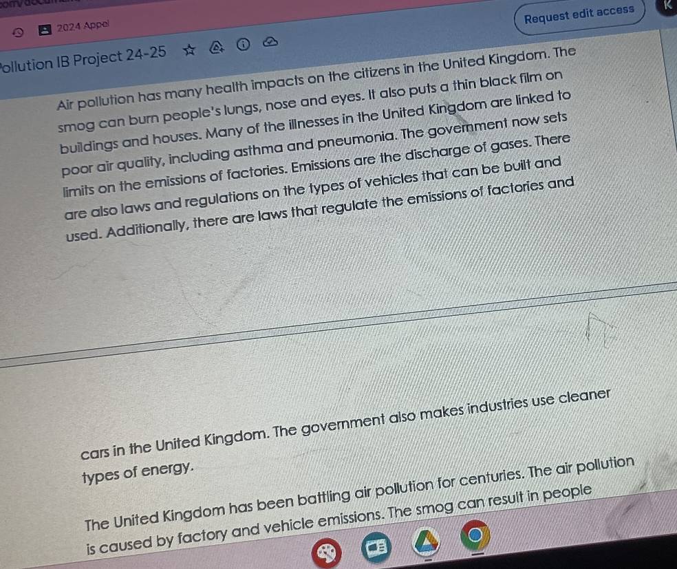 2024 Appel 
Request edit access 
Pollution IB Project 24-25 
Air pollution has many health impacts on the citizens in the United Kingdom. The 
smog can burn people's lungs, nose and eyes. It also puts a thin black film on 
buildings and houses. Many of the illnesses in the United Kingdom are linked to 
poor air quality, including asthma and pneumonia. The government now sets 
limits on the emissions of factories. Emissions are the discharge of gases. There 
are also laws and regulations on the types of vehicles that can be built and 
used. Additionally, there are laws that regulate the emissions of factories and 
cars in the United Kingdom. The government also makes industries use cleaner 
types of energy. 
The United Kingdom has been battling air pollution for centuries. The air pollution 
is caused by factory and vehicle emissions. The smog can result in people
