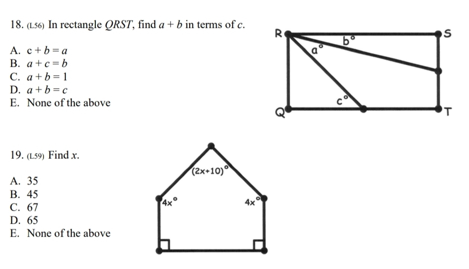 (L56) In rectangle QRST, find a+b in terms of c.
A. c+b=a
B. a+c=b
C. a+b=1
D. a+b=c
E. None of the above
19. (L59) Find x.
A. 35
B. 45
C. 67
D. 65
E. None of the above