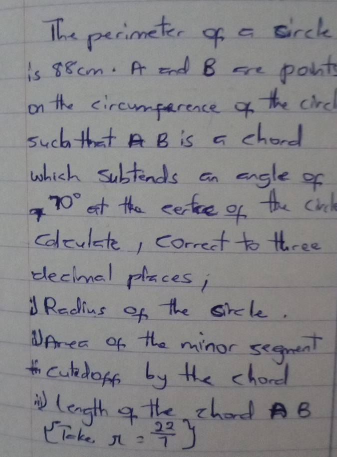 The perimeter of a sirch 
is 88 cm. A end B cre points 
on the circumprence of the circ 
such that A B is a chord 
which subtends an engle of
70° et the eertice of the cid 
colculate, correct to three 
decimal places; 
" Radius of the sicle. 
WArea of the minor segment 
hculedoff by the chard 
i length of the chord B
(Toke r= 22/7 