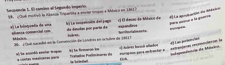 Secuencia 1. El camino al Segundo imperio.
19. ¿Qué motivó la Alianza Tripartita a enviar tropas a México en 1861?
a) La búsqueda de una b) La suspensión del pago c) El deseo de México de d) La aprobación de México
para unirse a la guerra
europea.
alianza comercial con de deudas por parte de expandirse
México. Juárez. territorialmente.
d) Las potencias
20. ¿Qué sucedió en la Convención de Londres en octubre de 1861?
extranjeras reconocieron la
a) Se acordó enviar tropas b) Se firmaron los c) Juárez buscó aliados
independencia de México.
a costas mexicanas para Tratados Preliminares de europeos para enfrentar a
la Soledad. EUA.