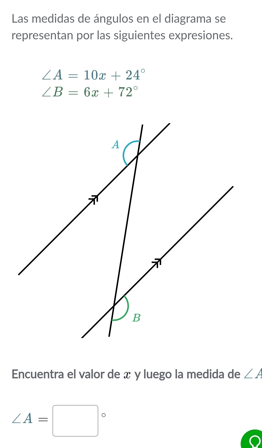 Las medidas de ángulos en el diagrama se 
representan por las siguientes expresiones.
∠ A=10x+24°
∠ B=6x+72°
Encuentra el valor de x y luego la medida de ∠ A
∠ A=□°