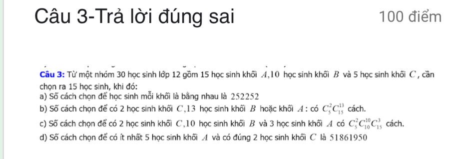 Câu 3-Trả lời đúng sai 100 điểm 
Câu 3: Từ một nhóm 30 học sinh lớp 12 gồm 15 học sinh khối . 4, 10 học sinh khối B và 5 học sinh khối C , cần 
chọn ra 15 học sinh, khi đó: 
a) Số cách chọn để học sinh mỗi khối là bằng nhau là 252252
b) Số cách chọn để có 2 học sinh khối C, 13 học sinh khối B hoặc khối A:co^2C_5^((13)Ca^13)cach. 
c) Số cách chọn để có 2 học sinh khối C, 10 học sinh khối B và 3 học sinh khối . 4 có C_5^2C_(10)^(10)C_(15)^3 cách. 
d) Số cách chọn để có ít nhất 5 học sinh khối . 4 và có đúng 2 học sinh khối C là 51861950