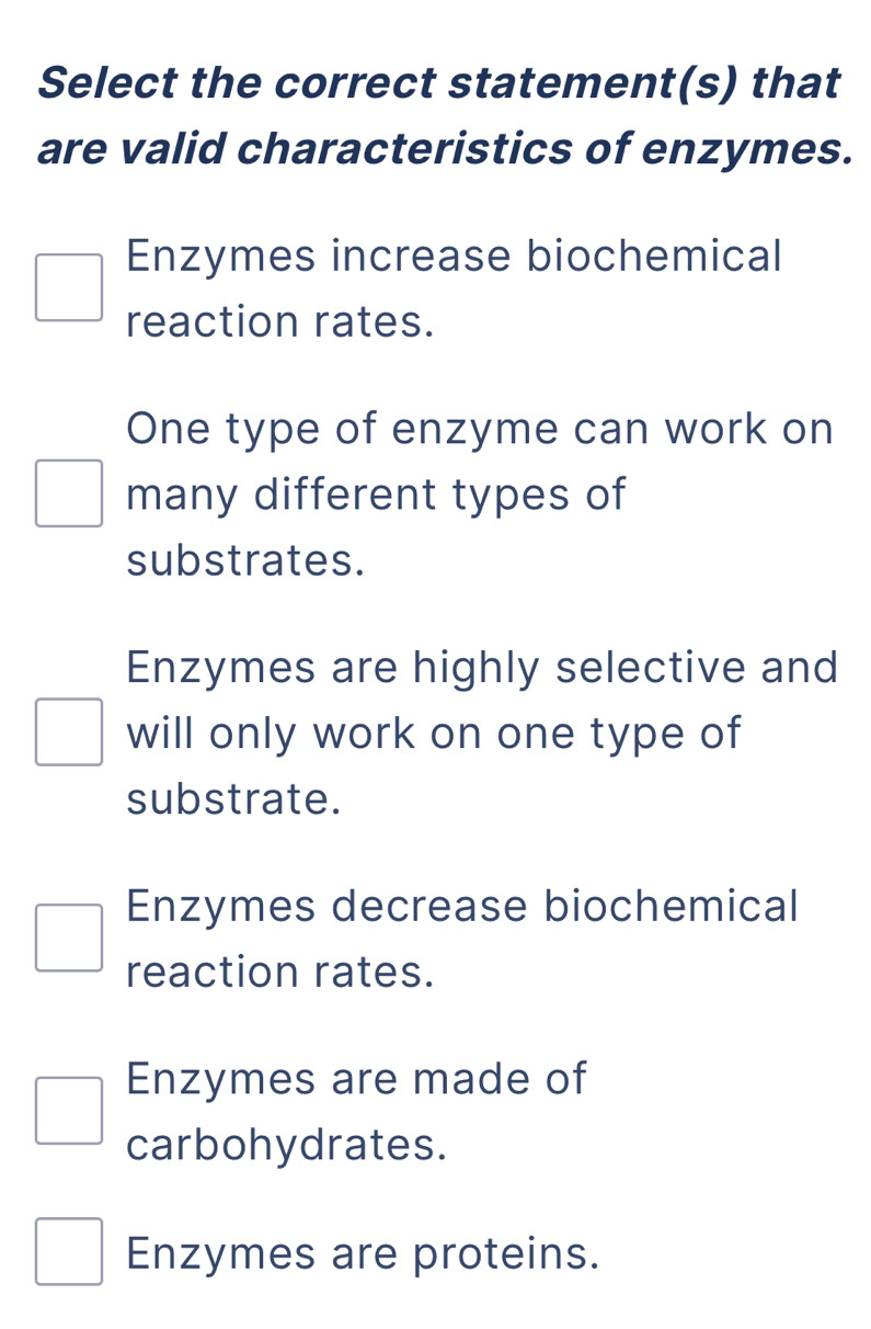 Select the correct statement(s) that
are valid characteristics of enzymes.
Enzymes increase biochemical
reaction rates.
One type of enzyme can work on
many different types of
substrates.
Enzymes are highly selective and
will only work on one type of
substrate.
Enzymes decrease biochemical
reaction rates.
Enzymes are made of
carbohydrates.
Enzymes are proteins.