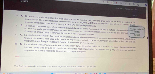 Tamies Cster
A. El taco es uno de los alimentos más importantes de nuestro pais, hay una gran variedad en toda la república, de
acuerdo con Elena Poniatowska, una taquería es gran negocio, y disfrutamos degustar este alimento. Televisa ayudó
a que el 31 de marzo sea día del taco gracias a una campaña publicitaria. Tiempo restante
B. La lectura comienza con referencías literarias de la autora Elena Poniatowska sobre la cultura e importancia
en nuestro país, posteriormente se hace mención a las distintas variedades que existen de este alimente y p i seg
'' 102 Min
finalizar se proporciona la información sobre la celebración de este día
C. La celebración también fue musical, hicieron una canción conmemorativa y un concierto en el Estadio Azteca, en la
Ciudiad de México, con una fería donde se expusieron todo tipo de tacos, también se celebró el Día del Taco en
Acapulco, en el Parque Papagayo, donde hicieron otro gran concierto
D. La escritora Elena Poniatowska en su libro: Luz y luna, las lunitas habla de la cultura del taco y las gamachas en
México, opina que el taco es uno de los alimentos más importantes de nuestro país y hay una gran variedad de
taquerías en toda la república porque son un negocio seguro.
13. ¿Qué párrafos de la lectura contienen argumentos sustentados en opiniones?