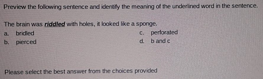 Preview the following sentence and identify the meaning of the underlined word in the sentence.
The brain was riddled with holes, it looked like a sponge.
a. bridled c. perforated
b. pierced d. b and c
Please select the best answer from the choices provided