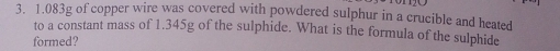 1.083g of copper wire was covered with powdered sulphur in a crucible and heated 
to a constant mass of 1.345g of the sulphide. What is the formula of the sulphide 
formed?