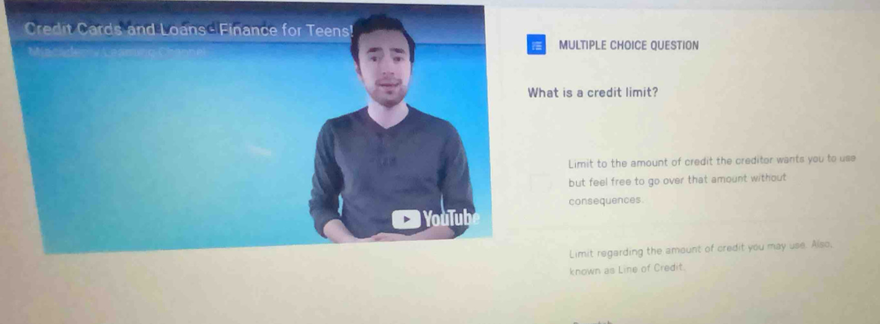 Credit Cards and Loans - Finance for Teens!
MULTIPLE CHOICE QUESTION
What is a credit limit?
Limit to the amount of credit the creditor wants you to use
but feel free to go over that amount without 
consequences.
YouTub
Limit regarding the amount of credit you may use. Also,
known as Line of Credit.