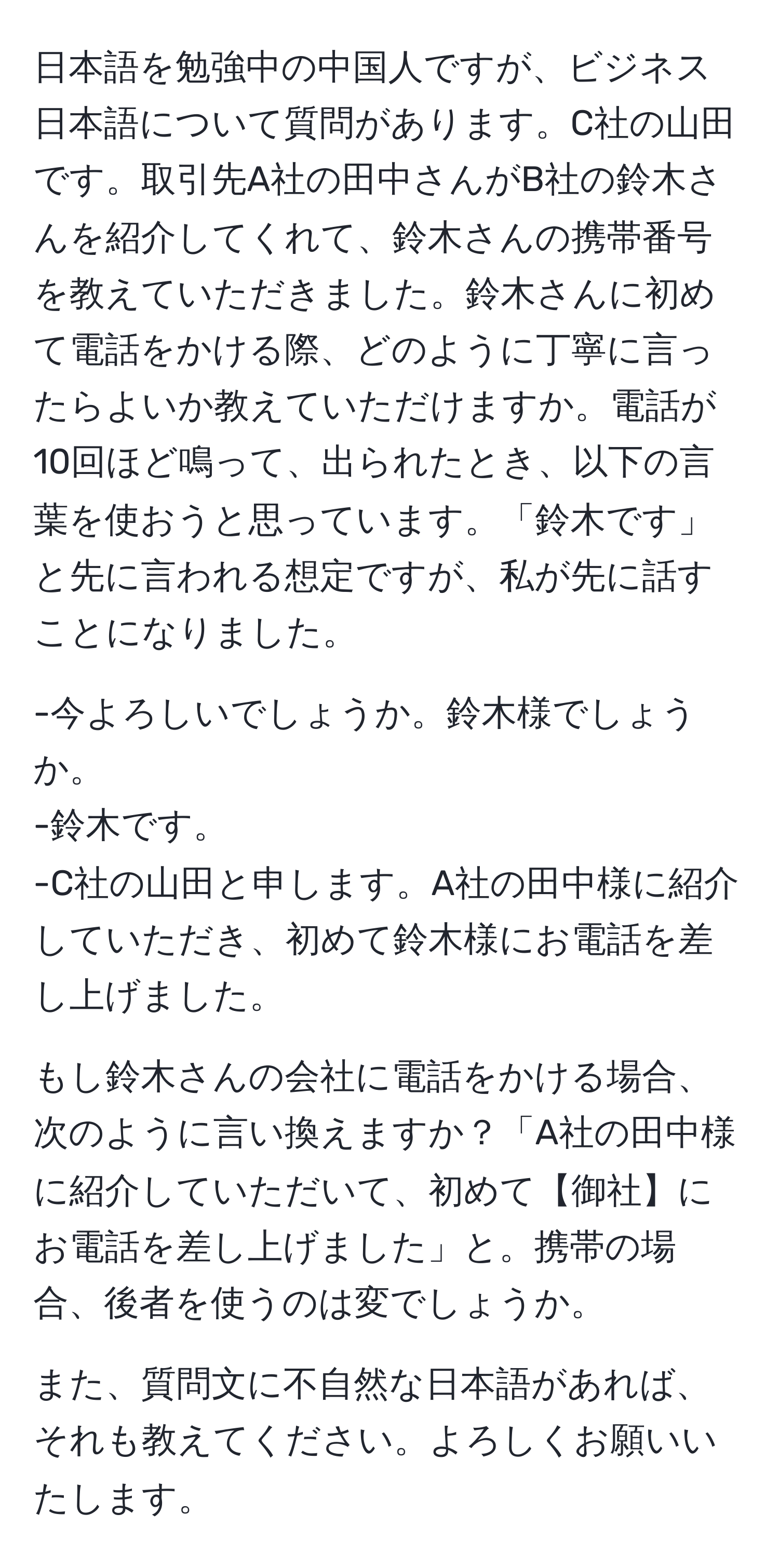 日本語を勉強中の中国人ですが、ビジネス日本語について質問があります。C社の山田です。取引先A社の田中さんがB社の鈴木さんを紹介してくれて、鈴木さんの携帯番号を教えていただきました。鈴木さんに初めて電話をかける際、どのように丁寧に言ったらよいか教えていただけますか。電話が10回ほど鳴って、出られたとき、以下の言葉を使おうと思っています。「鈴木です」と先に言われる想定ですが、私が先に話すことになりました。

-今よろしいでしょうか。鈴木様でしょうか。
-鈴木です。
-C社の山田と申します。A社の田中様に紹介していただき、初めて鈴木様にお電話を差し上げました。

もし鈴木さんの会社に電話をかける場合、次のように言い換えますか？「A社の田中様に紹介していただいて、初めて【御社】にお電話を差し上げました」と。携帯の場合、後者を使うのは変でしょうか。

また、質問文に不自然な日本語があれば、それも教えてください。よろしくお願いいたします。