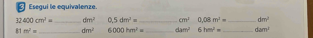 Esegui le equivalenze.
32400cm^2= _ dm^2 0,5dm^2= _ cm^2 0,08m^2= _ dm^2
81m^2= _
dm^2 6000hm^2= _ dam^2 6hm^2= _ dam^2