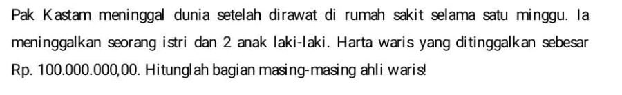 Pak Kastam meninggal dunia setelah dirawat di rumah sakit selama satu minggu. la 
meninggalkan seorang istri dan 2 anak laki-laki. Harta waris yang ditinggalkan sebesar
Rp. 100.000.000,00. Hitunglah bagian masing-masing ahli waris!