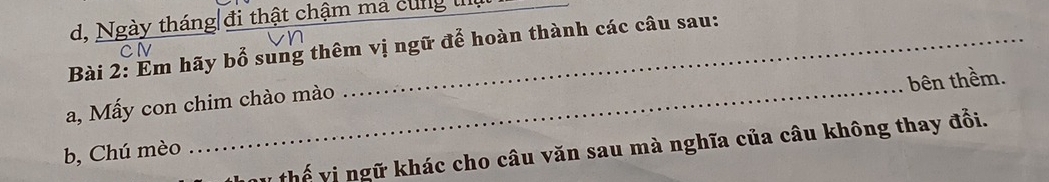 d, Ngày tháng đi thật chậm má cung l
Bài 2: Em hãy bổ sung thêm vị ngữ để hoàn thành các câu sau:
bên thềm.
a, Mấy con chim chào mào
v thế vị ngữ khác cho câu văn sau mà nghĩa của câu không thay đổi.
b, Chú mèo