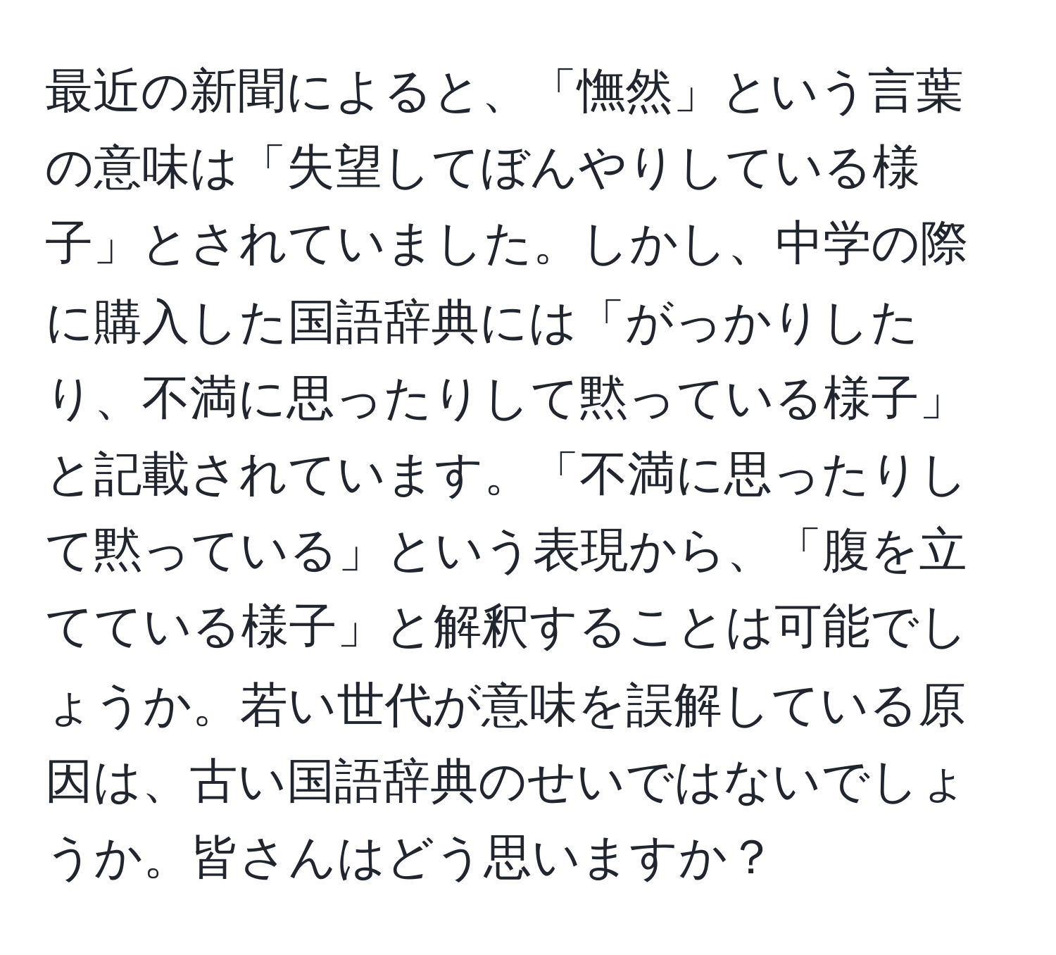 最近の新聞によると、「憮然」という言葉の意味は「失望してぼんやりしている様子」とされていました。しかし、中学の際に購入した国語辞典には「がっかりしたり、不満に思ったりして黙っている様子」と記載されています。「不満に思ったりして黙っている」という表現から、「腹を立てている様子」と解釈することは可能でしょうか。若い世代が意味を誤解している原因は、古い国語辞典のせいではないでしょうか。皆さんはどう思いますか？