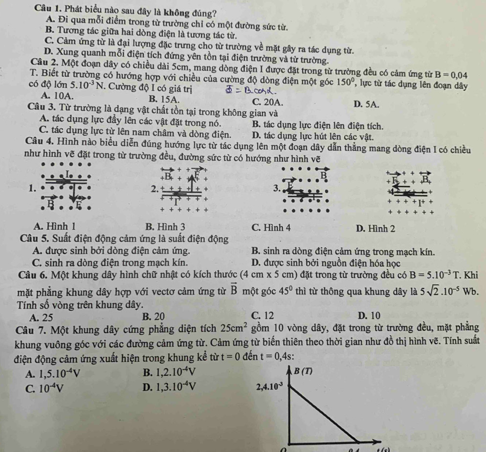 Phát biểu nào sau đây là không đúng?
A. Đi qua mỗi điểm trong từ trường chỉ có một đường sức từ.
B. Tương tác giữa hai dòng điện là tương tác từ.
C. Cảm ứng từ là đại lượng đặc trưng cho từ trường về mặt gây ra tác dụng từ.
D. Xung quanh mỗi điện tích đứng yên tồn tại điện trường và từ trường.
Câu 2. Một đoạn dây có chiều dài 5cm, mang dòng điện I được đặt trong từ trường đều có cảm ứng từ B=0,04
T. Biết từ trường có hướng hợp với chiều của cường độ dòng điện một góc 150° ,lực từ tác dụng lên đoạn dây
có độ lớn 5.10^(-3)N * Cường độ I có giá trị
A. 10A. B. 15A. C. 20A. D. 5A.
Câu 3. Từ trường là dạng vật chất tồn tại trong không gian và
A. tác dụng lực đầy lên các vật đặt trong nó. B. tác dụng lực điện lên điện tích.
C. tác dụng lực từ lên nam châm và dòng điện. D. tác dụng lực hút lên các vật.
Câu 4. Hình nào biểu diễn đúng hướng lực từ tác dụng lên một đoạn dây dẫn thắng mang dòng điện I có chiều
như hình vẽ đặt trong từ trường đều, đường sức từ có hướng như hình vẽ
D
+
1.
2. +
3.
+
A. Hình 1 B. Hình 3 C. Hình 4 D. Hình 2
Câu 5. Suất điện động cảm ứng là suất điện động
A. được sinh bởi dòng điện cảm ứng. B. sinh ra dòng điện cảm ứng trong mạch kín.
C. sinh ra dòng điện trong mạch kín. D. được sinh bởi nguồn điện hóa học
Câu 6. Một khung dây hình chữ nhật có kích thước (4 cm x5 5 cm) đặt trong từ trường đều có B=5.10^(-3)T. Khi
mặt phẳng khung dây hợp với vectơ cảm ứng từ vector B một góc 45° thì từ thông qua khung dây là 5sqrt(2).10^(-5) Wb.
Tính số vòng trên khung dây.
A. 25 B. 20 C. 12 D. 10
Câu 7. Một khung dây cứng phẳng diện tích 25cm^2 gồm 10 vòng dây, đặt trong từ trường đều, mặt phẳng
khung vuông góc với các đường cảm ứng từ. Cảm ứng từ biến thiên theo thời gian như đồ thị hình vẽ. Tính suất
điện động cảm ứng xuất hiện trong khung kể từ t=0 đến t=0,4s.
A. 1,5.10^(-4)V B. 1,2.10^(-4)V
C. 10^(-4)V D. 1,3.10^(-4)V
t(c)