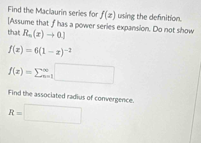 Find the Maclaurin series for f(x) using the defnition. 
[Assume that f has a power series expansion. Do not show 
that R_n(x)to 0.]
f(x)=6(1-x)^-2
f(x)=sumlimits (_n=1)^(∈fty)□
Find the associated radius of convergence.
R=□