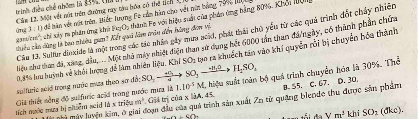 trình điều chế nhôm là 83%. Ula I
Câu 12. Một vết nứt trên đường ray tàu hỏa có thể tích 3, 3
ứng 3 : 1) để hàn vết nứt trên. Biết: lượng Fe cần hàn cho vết nứt bằng 79% luợ
gam/ cm³; chỉ xảy ra phản ứng khử Fe_2O_3 thành Fe với hiệu suất của phản ứng bằng 80%. Khổi luội
Câu 13. Sulfur dioxide là một trong các tác nhân gây mưa acid, phát thải chủ yếu từ các quá trình đốt cháy nhiên
thiều cần dùng là bao nhiêu gam? Kết quả làm tròn đến hàng đơn vị.
liệu như than đá, xăng, dầu,... Một nhà máy nhiệt điện than sử dụng hết 6000 tấn than đá/ngày, có thành phần chứa
0, 8% lưu huỳnh về khối lượng để làm nhiên liệu. Khí SO_2 tạao ra khuếch tán vào khí quyền rồi bị chuyển hóa thành
sulfuric acid trong nước mưa theo sơ đồ: SO_2xrightarrow +O_2SO_3xrightarrow +H_2OH_2SO_4
Giả thiết nồng độ sulfuric acid trong nước mưa là 1.10^(-5)M , hiệu suất toàn bộ quá trình chuyển hóa là 30%. Thể
tích nước mưa bị nhiễm acid là x triệu m^3. Giá trị của x làA. 45. B. 55. C. 67. D. 30.
mà máy luyện kim, ở giai đoạn đầu của quá trình sản xuất Zn từ quặng blende thu được sản phẩm
Z_0O+SO_2
Vm^3 khí SO_2(dk c).