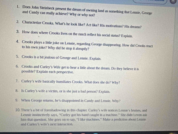 Does John Steinbeck present the dream of owning land as something that Lennie, George 
and Candy can really achieve? Why or why not? 
2. Characterize Crooks. What's he look like? Act like? His motivations? His dreams? 
3. How does where Crooks lives on the ranch reflect his social status? Explain. 
4. Crooks plays a little joke on Lennie, regarding George disappearing. How did Crooks react 
to his own joke? Why did he stop it abruptly? 
5. Crooks is a bit jealous of George and Lennie. Explain. 
6. Crooks and Curley's Wife get to hear a little about the dream. Do they believe it is 
possible? Explain each perspective. 
7. Curley's wife basically humiliates Crooks. What does she do? Why? 
8. Is Curley's wife a victim, or is she just a bad person? Explain. 
9. When George returns, he’s disappointed in Candy and Lennie. Why? 
10. There's a bit of foreshadowing in this chapter. Curley's wife notices Lennie's bruises, and 
Lennie instinctively says, “Curley got his hand caught in a machine.” She didn’t even ask 
him that question. She goes on to say, “I like machines.” Make a prediction about Lennie 
and Curley's wife's next interaction.