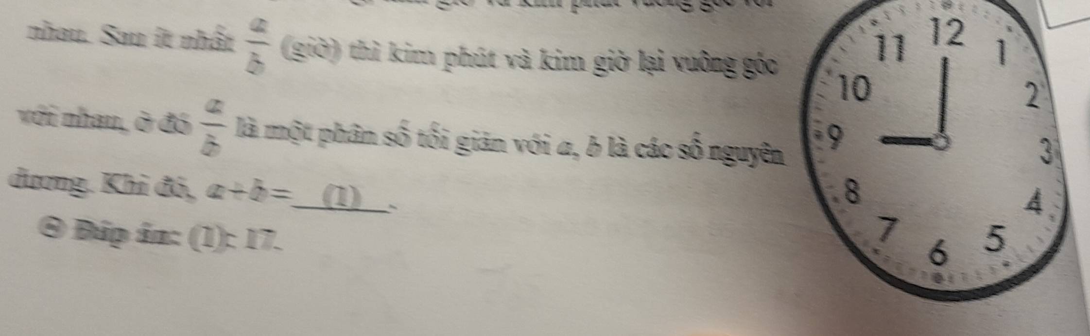 nhau. Sau ít nhất  a/b  (giờ) thì kim phút và kim giờ lại vuông góc 
với nhan, ở đó  a/b  là một phân số tối giản với a, b là các số nguyên 
dương. Khi đó, a+b= (1) 
④ Đúp án: (1): 17.