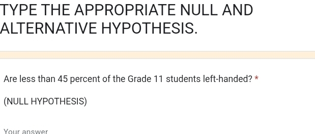 TYPE THE APPROPRIATE NULL AND 
ALTERNATIVE HYPOTHESIS. 
Are less than 45 percent of the Grade 11 students left-handed? * 
(NULL HYPOTHESIS) 
Your answer