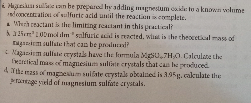 Magnesium sulfate can be prepared by adding magnesium oxide to a known volume 
and concentration of sulfuric acid until the reaction is complete. 
a. Which reactant is the limiting reactant in this practical? 
b. If 25cm^31.00moldm^(-3) sulfuric acid is reacted, what is the theoretical mass of 
magnesium sulfate that can be produced? 
c. Magnesium sulfate crystals have the formula MgSO_4.7H_2O. Calculate the 
theoretical mass of magnesium sulfate crystals that can be produced. 
d. If the mass of magnesium sulfate crystals obtained is 3.95 g, calculate the 
percentage yield of magnesium sulfate crystals.