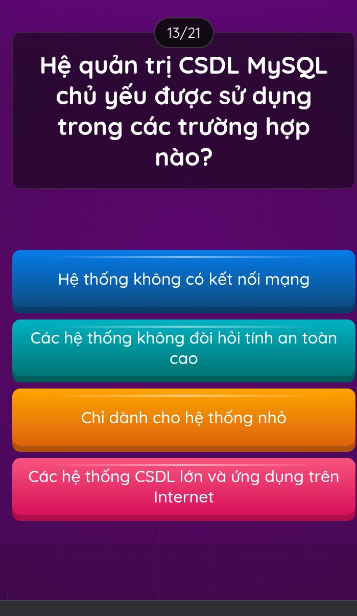 13/21
Hệ quản trị CSDL MySQL
chủ yếu được sử dụng
trong các trường hợp
nào?
Hệ thống không có kết nối mạng
Các hệ thống không đòi hỏi tính an toàn
cao
Chỉ dành cho hệ thống nhỏ
Các hệ thống CSDL lớn và ứng dụng trên
Internet